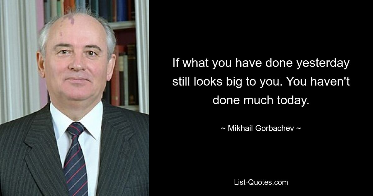 If what you have done yesterday still looks big to you. You haven't done much today. — © Mikhail Gorbachev