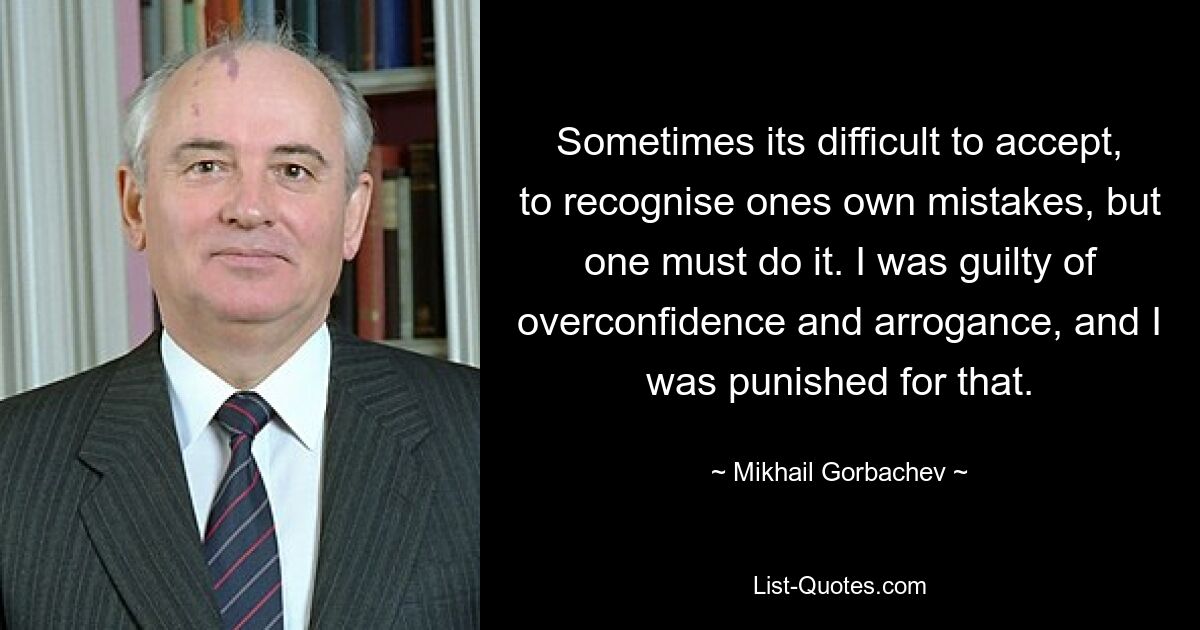 Sometimes its difficult to accept, to recognise ones own mistakes, but one must do it. I was guilty of overconfidence and arrogance, and I was punished for that. — © Mikhail Gorbachev