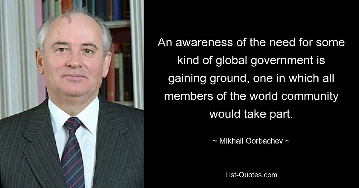 An awareness of the need for some kind of global government is gaining ground, one in which all members of the world community would take part. — © Mikhail Gorbachev