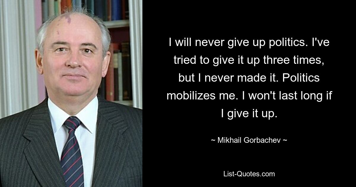 I will never give up politics. I've tried to give it up three times, but I never made it. Politics mobilizes me. I won't last long if I give it up. — © Mikhail Gorbachev