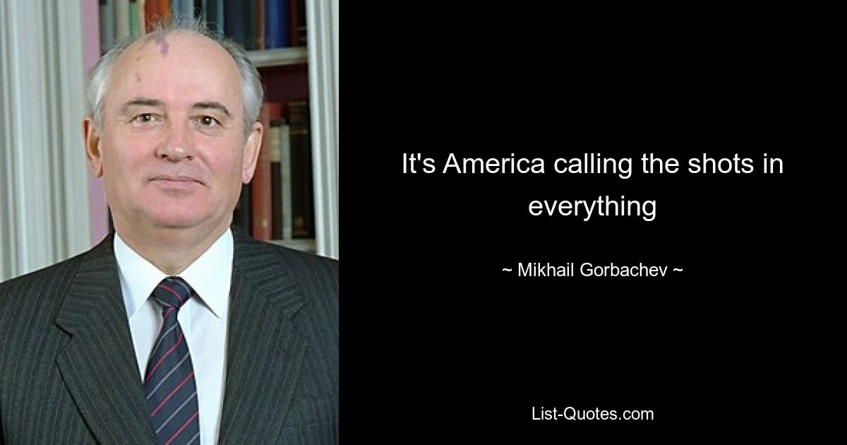 It's America calling the shots in everything — © Mikhail Gorbachev