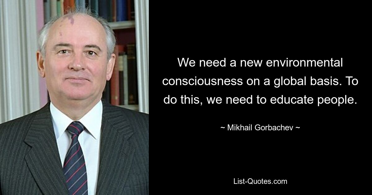 We need a new environmental consciousness on a global basis. To do this, we need to educate people. — © Mikhail Gorbachev