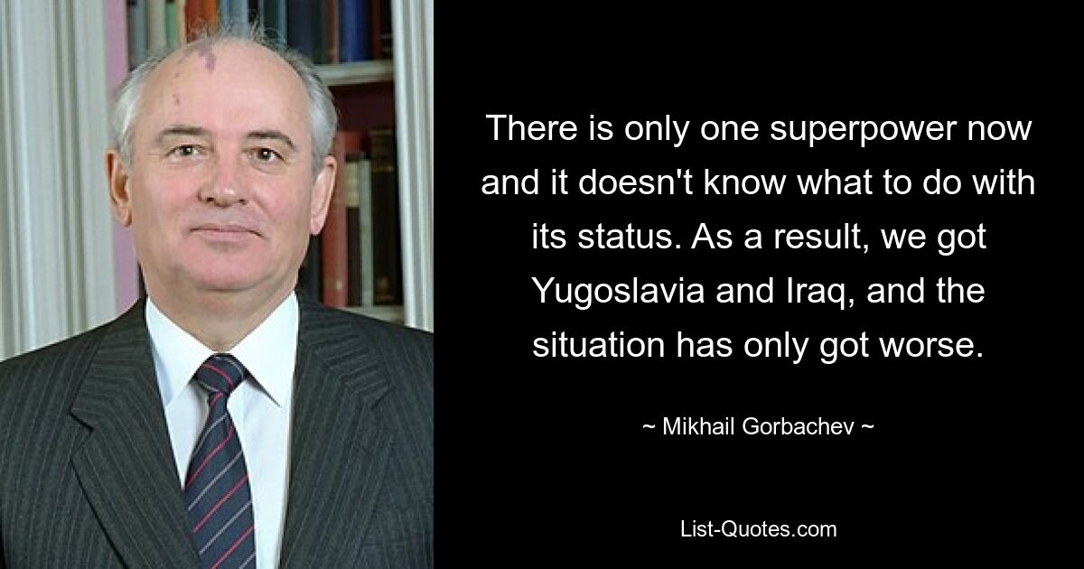 There is only one superpower now and it doesn't know what to do with its status. As a result, we got Yugoslavia and Iraq, and the situation has only got worse. — © Mikhail Gorbachev