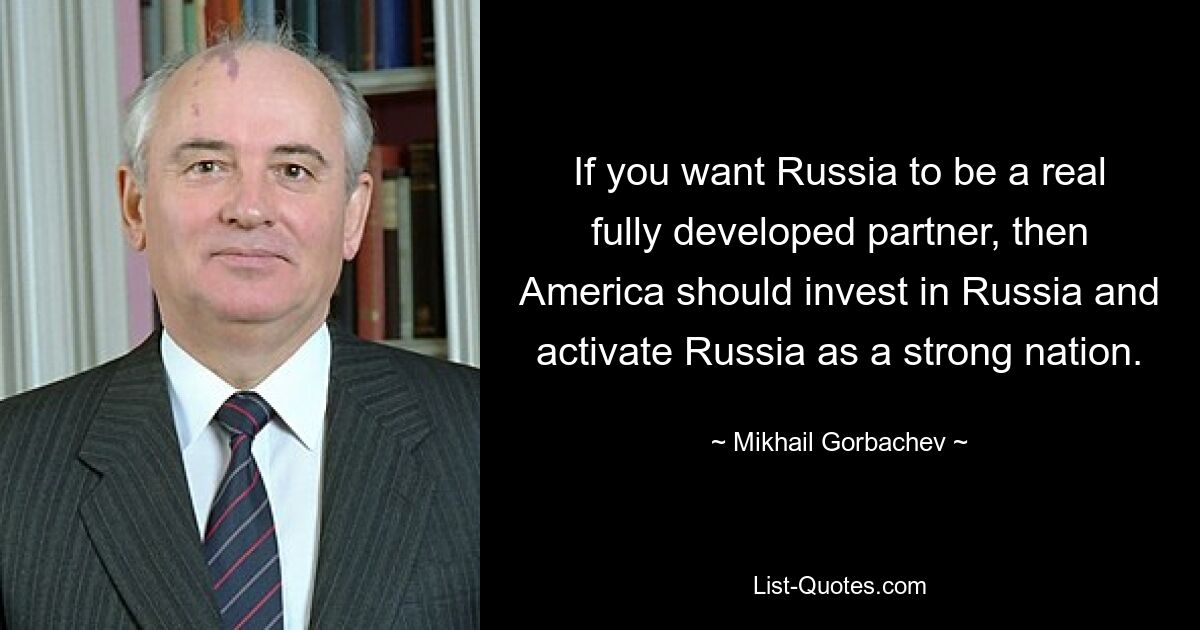 If you want Russia to be a real fully developed partner, then America should invest in Russia and activate Russia as a strong nation. — © Mikhail Gorbachev