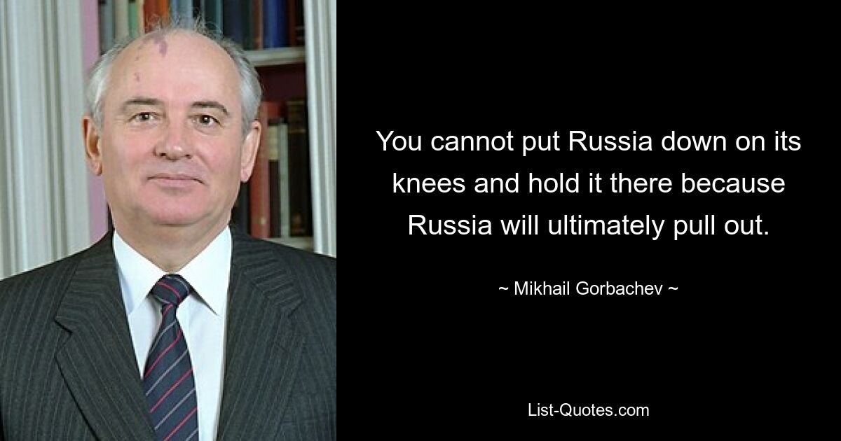 You cannot put Russia down on its knees and hold it there because Russia will ultimately pull out. — © Mikhail Gorbachev