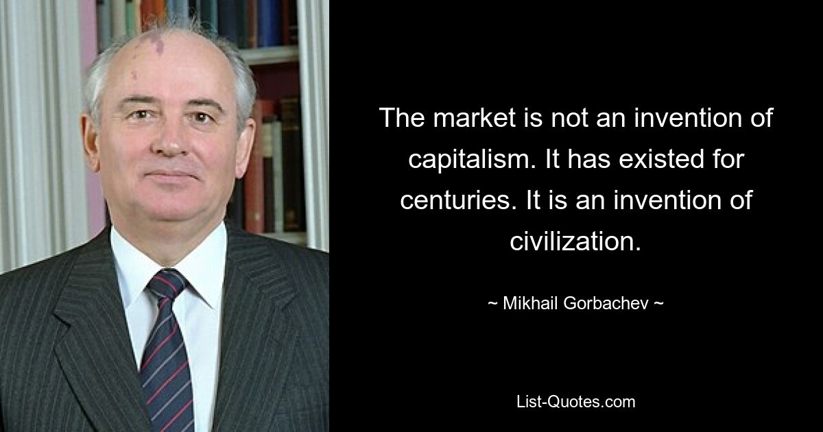 The market is not an invention of capitalism. It has existed for centuries. It is an invention of civilization. — © Mikhail Gorbachev