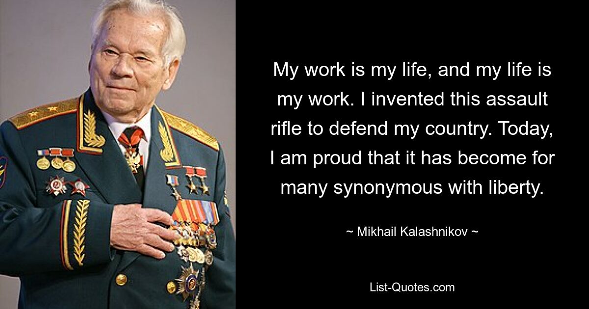 My work is my life, and my life is my work. I invented this assault rifle to defend my country. Today, I am proud that it has become for many synonymous with liberty. — © Mikhail Kalashnikov