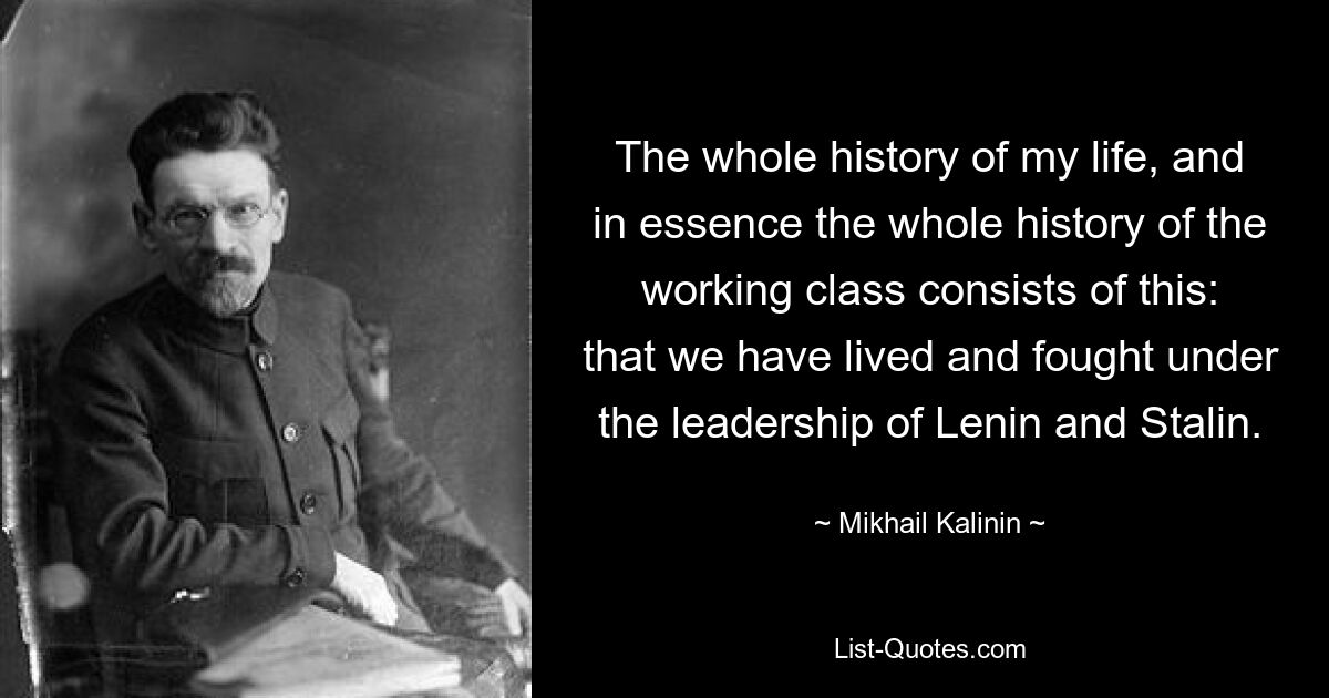 The whole history of my life, and in essence the whole history of the working class consists of this: that we have lived and fought under the leadership of Lenin and Stalin. — © Mikhail Kalinin