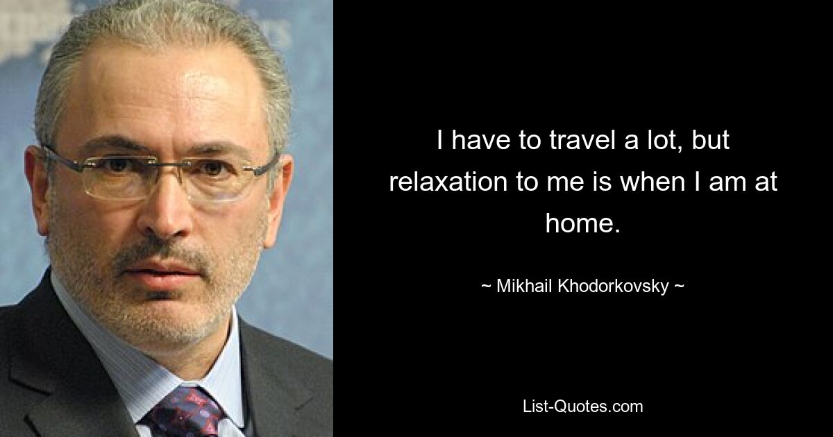 I have to travel a lot, but relaxation to me is when I am at home. — © Mikhail Khodorkovsky