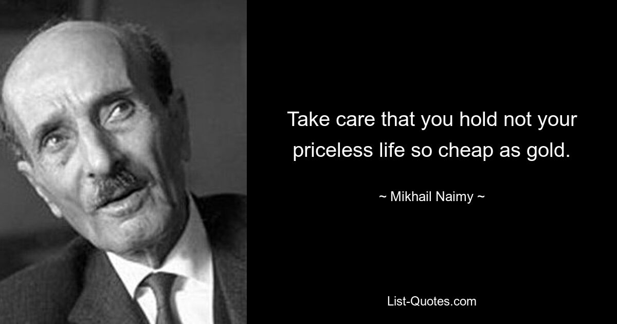 Take care that you hold not your priceless life so cheap as gold. — © Mikhail Naimy