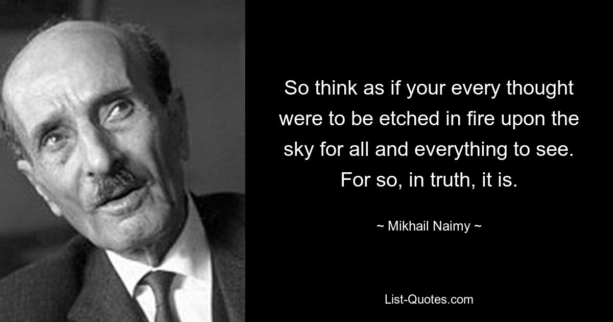 So think as if your every thought were to be etched in fire upon the sky for all and everything to see. For so, in truth, it is. — © Mikhail Naimy