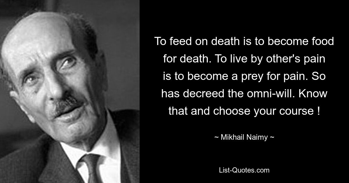 To feed on death is to become food for death. To live by other's pain is to become a prey for pain. So has decreed the omni-will. Know that and choose your course ! — © Mikhail Naimy