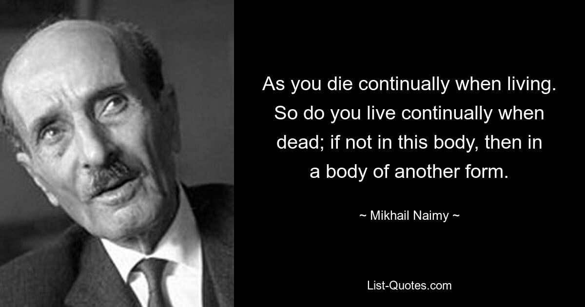 Поскольку ты постоянно умираешь, пока живешь. Так и ты постоянно живешь, будучи мертвым; если не в этом теле, то в теле другой формы. — © Михаил Найми