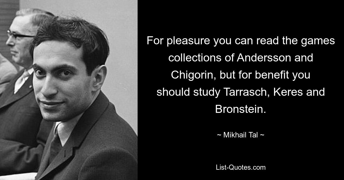 For pleasure you can read the games collections of Andersson and Chigorin, but for benefit you should study Tarrasch, Keres and Bronstein. — © Mikhail Tal