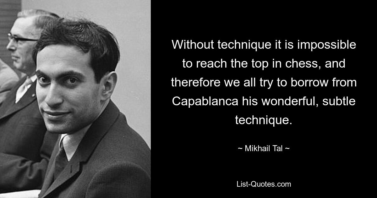 Without technique it is impossible to reach the top in chess, and therefore we all try to borrow from Capablanca his wonderful, subtle technique. — © Mikhail Tal