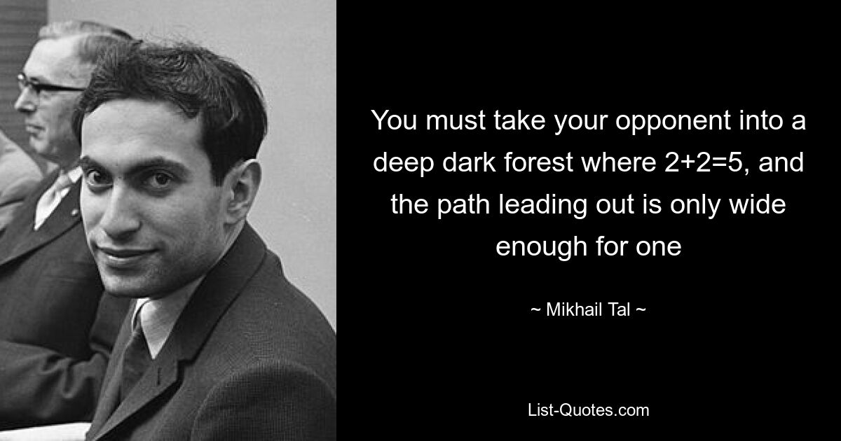 You must take your opponent into a deep dark forest where 2+2=5, and the path leading out is only wide enough for one — © Mikhail Tal