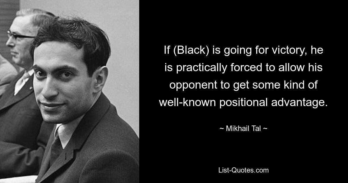 If (Black) is going for victory, he is practically forced to allow his opponent to get some kind of well-known positional advantage. — © Mikhail Tal