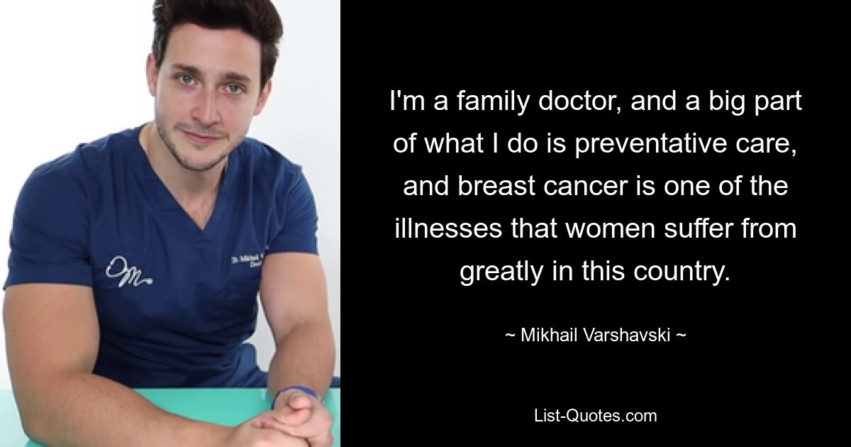 I'm a family doctor, and a big part of what I do is preventative care, and breast cancer is one of the illnesses that women suffer from greatly in this country. — © Mikhail Varshavski