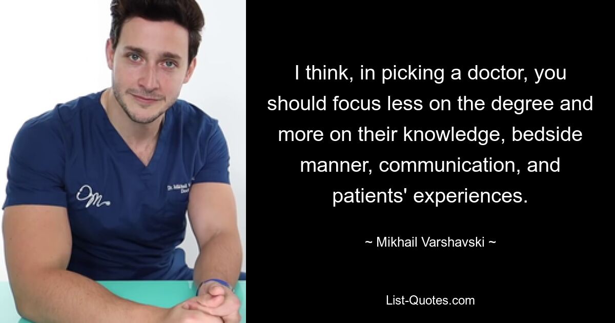 I think, in picking a doctor, you should focus less on the degree and more on their knowledge, bedside manner, communication, and patients' experiences. — © Mikhail Varshavski