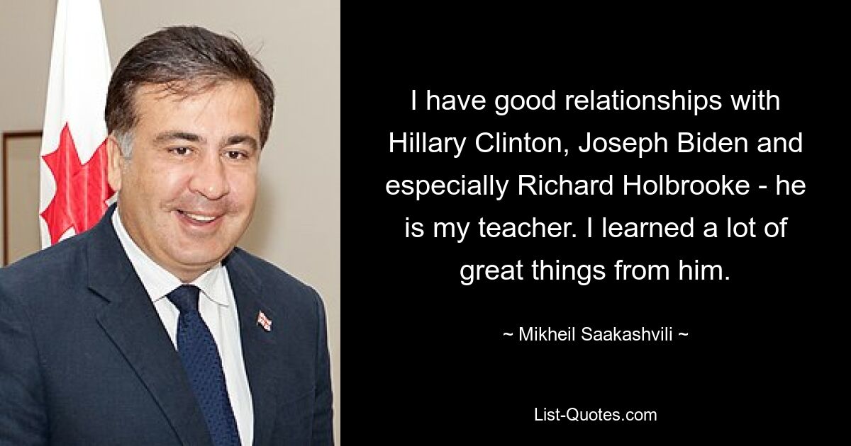 I have good relationships with Hillary Clinton, Joseph Biden and especially Richard Holbrooke - he is my teacher. I learned a lot of great things from him. — © Mikheil Saakashvili