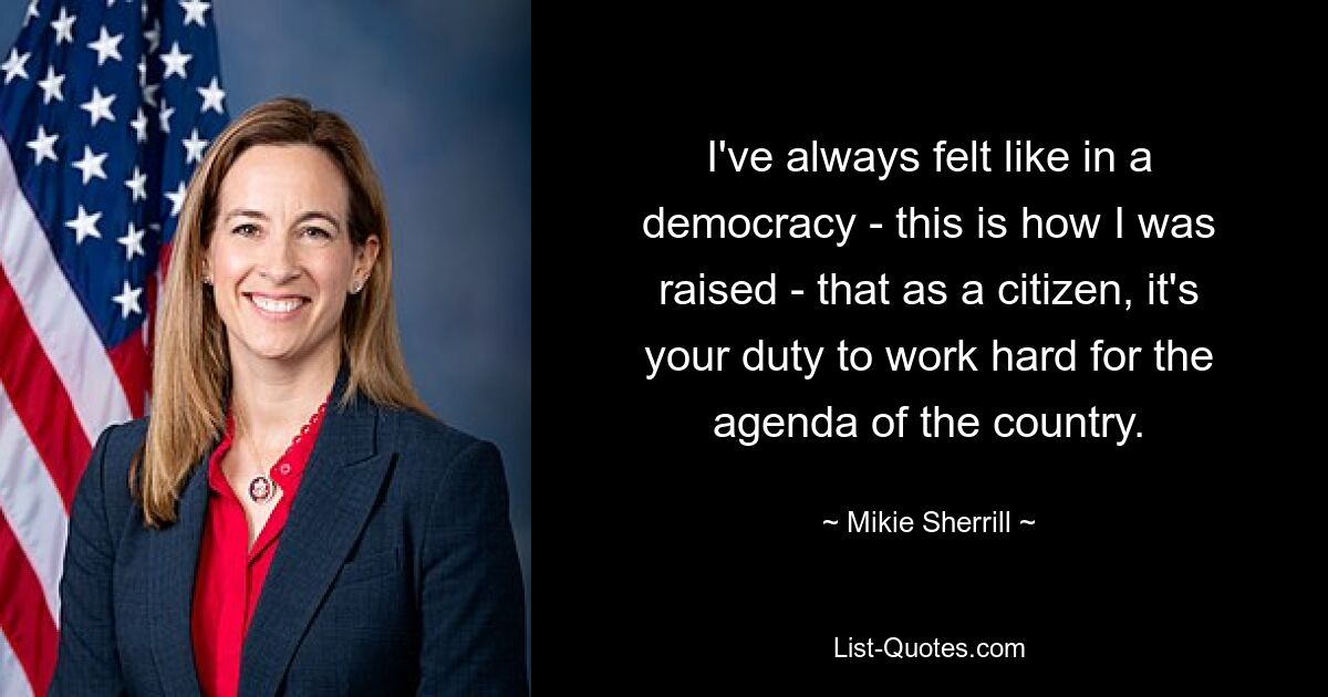 I've always felt like in a democracy - this is how I was raised - that as a citizen, it's your duty to work hard for the agenda of the country. — © Mikie Sherrill