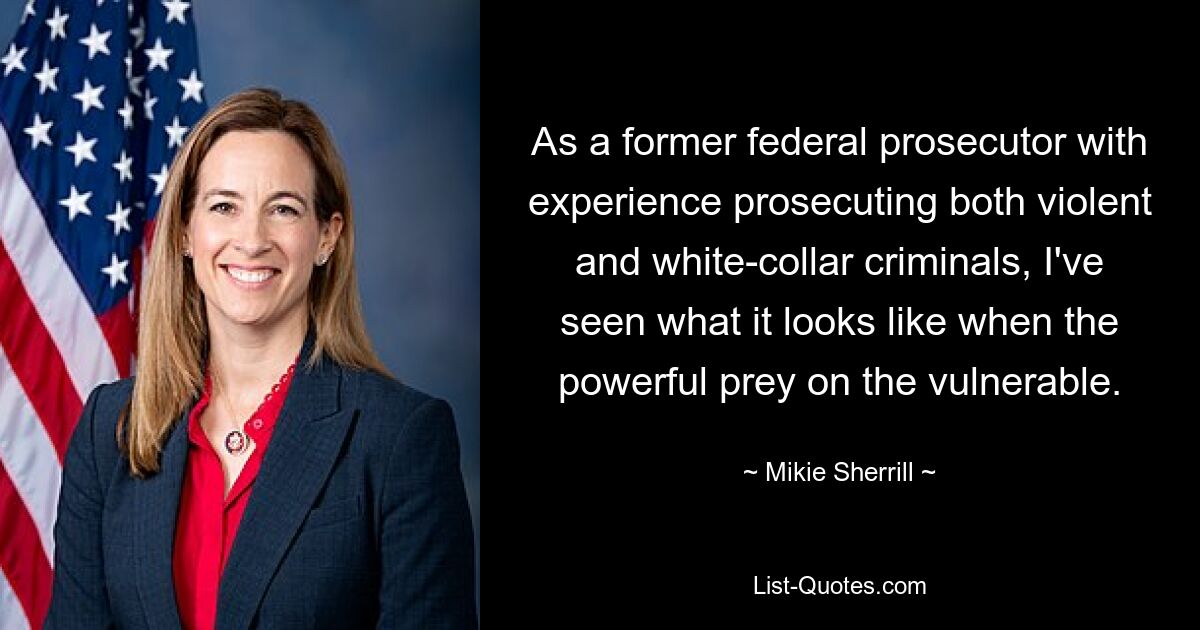 As a former federal prosecutor with experience prosecuting both violent and white-collar criminals, I've seen what it looks like when the powerful prey on the vulnerable. — © Mikie Sherrill