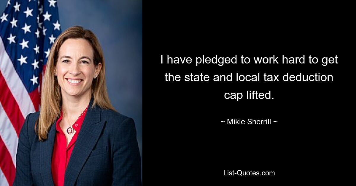 I have pledged to work hard to get the state and local tax deduction cap lifted. — © Mikie Sherrill