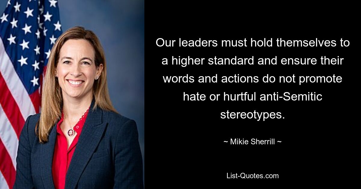 Our leaders must hold themselves to a higher standard and ensure their words and actions do not promote hate or hurtful anti-Semitic stereotypes. — © Mikie Sherrill