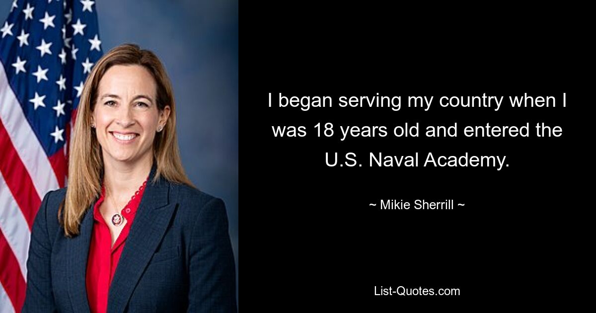 I began serving my country when I was 18 years old and entered the U.S. Naval Academy. — © Mikie Sherrill