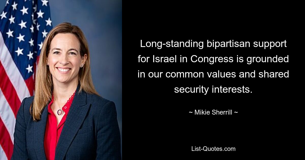 Long-standing bipartisan support for Israel in Congress is grounded in our common values and shared security interests. — © Mikie Sherrill