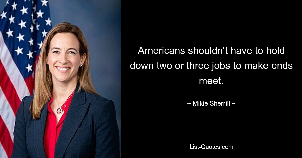 Americans shouldn't have to hold down two or three jobs to make ends meet. — © Mikie Sherrill