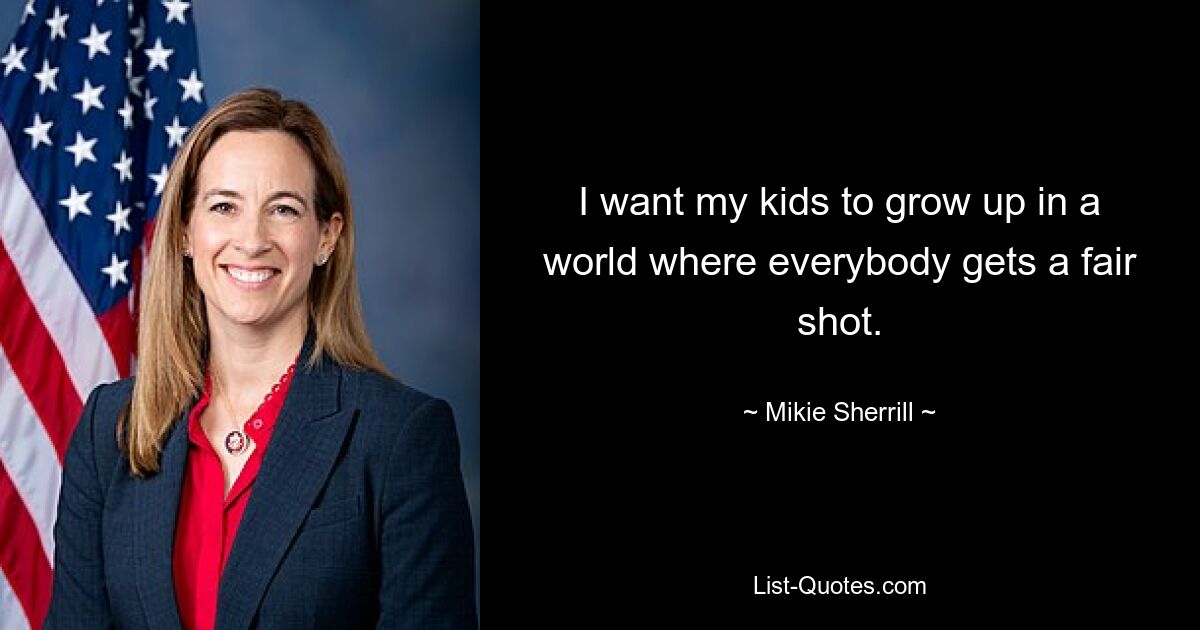 I want my kids to grow up in a world where everybody gets a fair shot. — © Mikie Sherrill