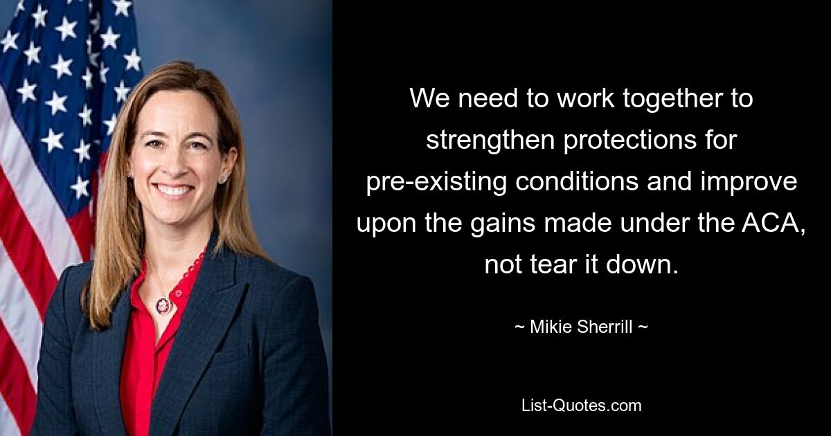 We need to work together to strengthen protections for pre-existing conditions and improve upon the gains made under the ACA, not tear it down. — © Mikie Sherrill