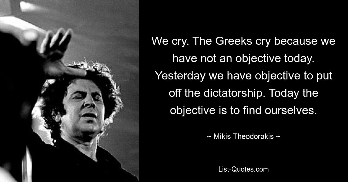 We cry. The Greeks cry because we have not an objective today. Yesterday we have objective to put off the dictatorship. Today the objective is to find ourselves. — © Mikis Theodorakis