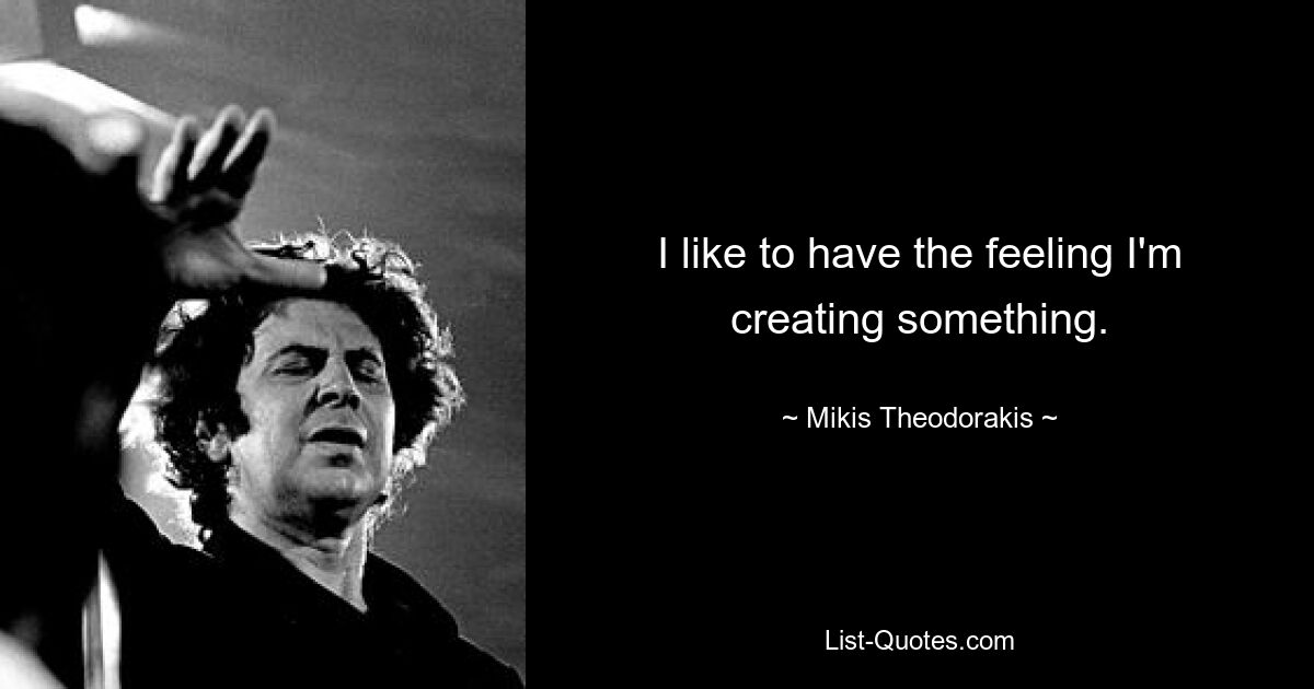 I like to have the feeling I'm creating something. — © Mikis Theodorakis