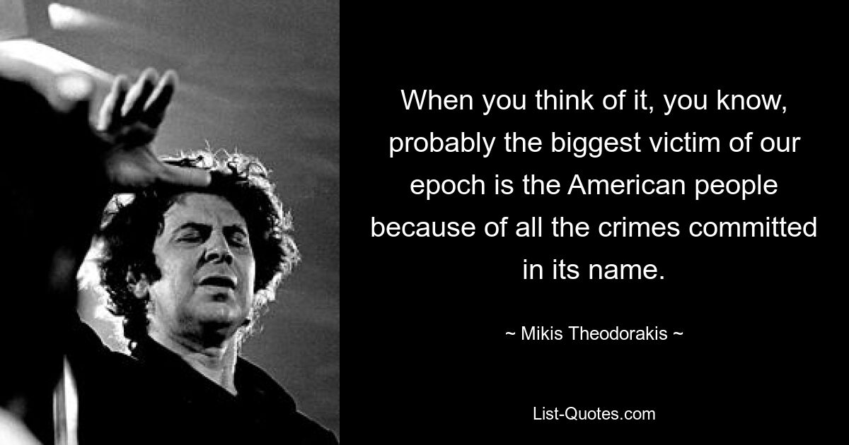 When you think of it, you know, probably the biggest victim of our epoch is the American people because of all the crimes committed in its name. — © Mikis Theodorakis