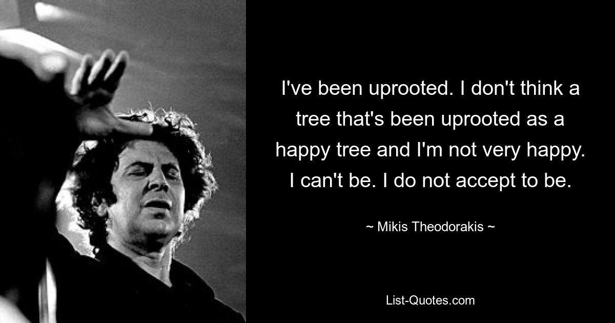 I've been uprooted. I don't think a tree that's been uprooted as a happy tree and I'm not very happy. I can't be. I do not accept to be. — © Mikis Theodorakis