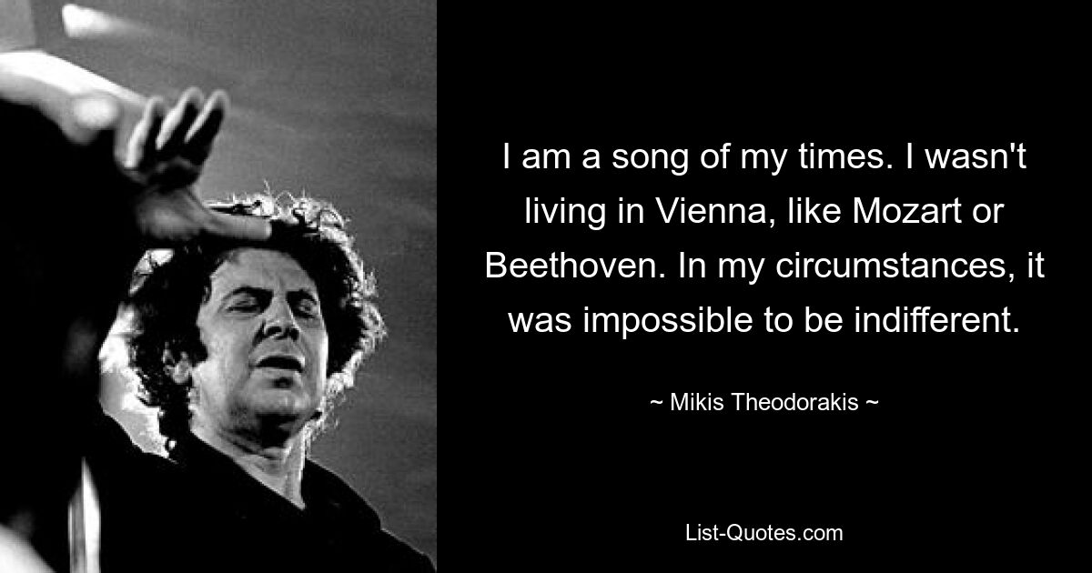 I am a song of my times. I wasn't living in Vienna, like Mozart or Beethoven. In my circumstances, it was impossible to be indifferent. — © Mikis Theodorakis