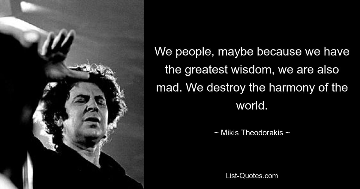 We people, maybe because we have the greatest wisdom, we are also mad. We destroy the harmony of the world. — © Mikis Theodorakis