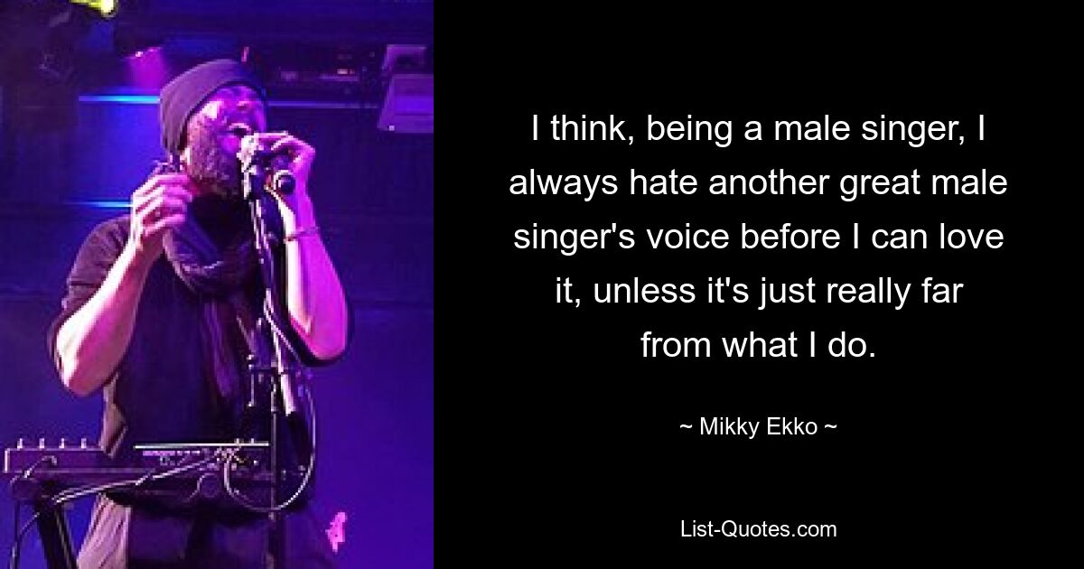 I think, being a male singer, I always hate another great male singer's voice before I can love it, unless it's just really far from what I do. — © Mikky Ekko