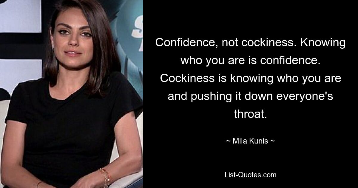 Confidence, not cockiness. Knowing who you are is confidence. Cockiness is knowing who you are and pushing it down everyone's throat. — © Mila Kunis