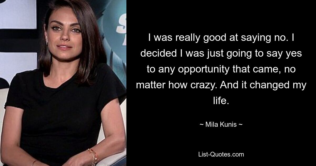 I was really good at saying no. I decided I was just going to say yes to any opportunity that came, no matter how crazy. And it changed my life. — © Mila Kunis