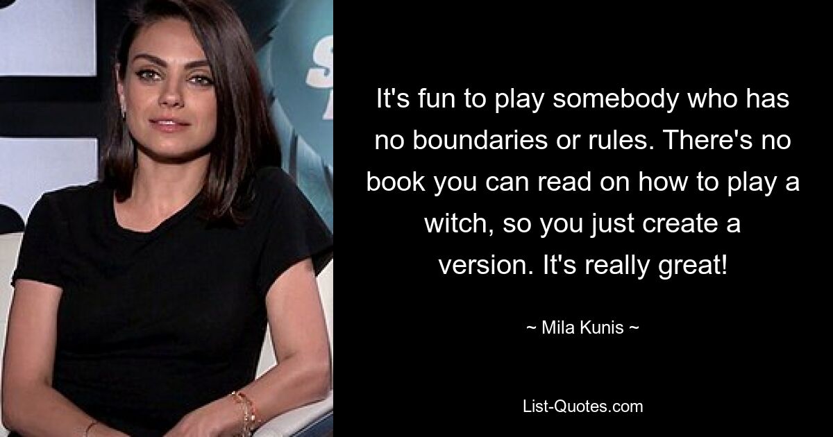 It's fun to play somebody who has no boundaries or rules. There's no book you can read on how to play a witch, so you just create a version. It's really great! — © Mila Kunis