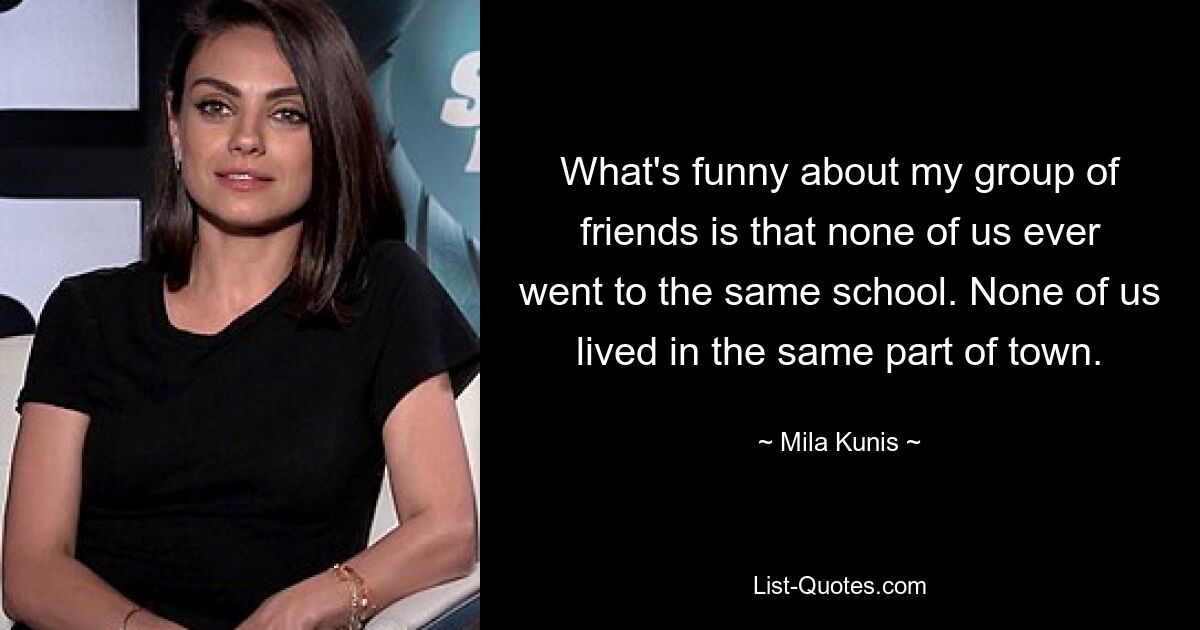 What's funny about my group of friends is that none of us ever went to the same school. None of us lived in the same part of town. — © Mila Kunis