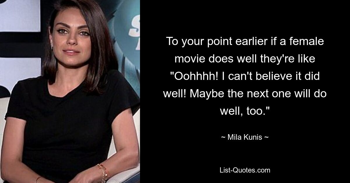 To your point earlier if a female movie does well they're like "Oohhhh! I can't believe it did well! Maybe the next one will do well, too." — © Mila Kunis