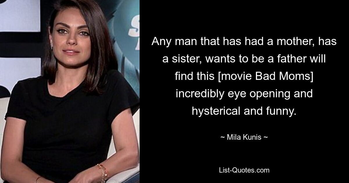 Any man that has had a mother, has a sister, wants to be a father will find this [movie Bad Moms] incredibly eye opening and hysterical and funny. — © Mila Kunis