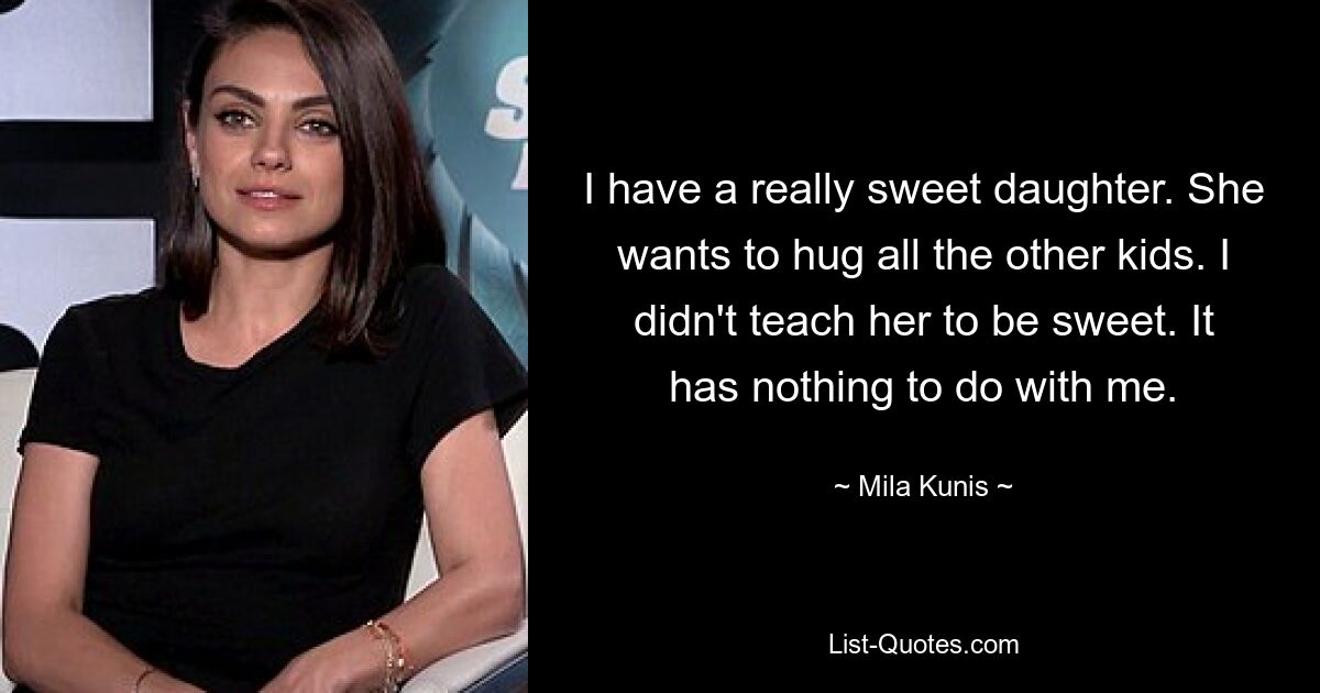 I have a really sweet daughter. She wants to hug all the other kids. I didn't teach her to be sweet. It has nothing to do with me. — © Mila Kunis