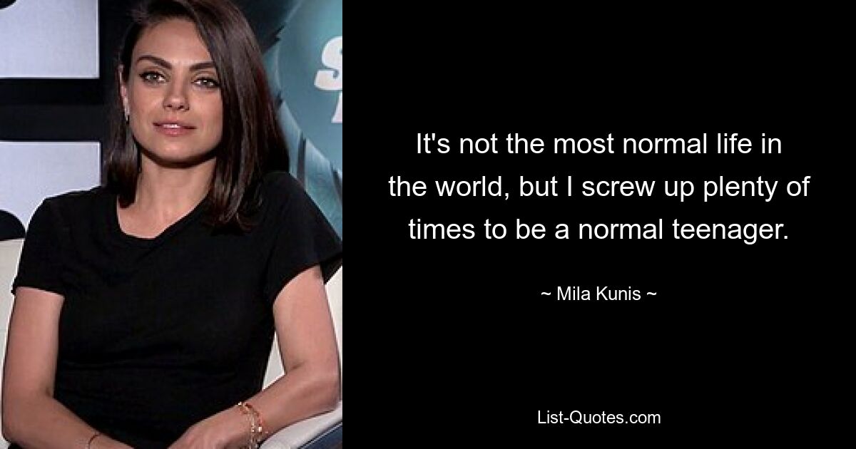 It's not the most normal life in the world, but I screw up plenty of times to be a normal teenager. — © Mila Kunis