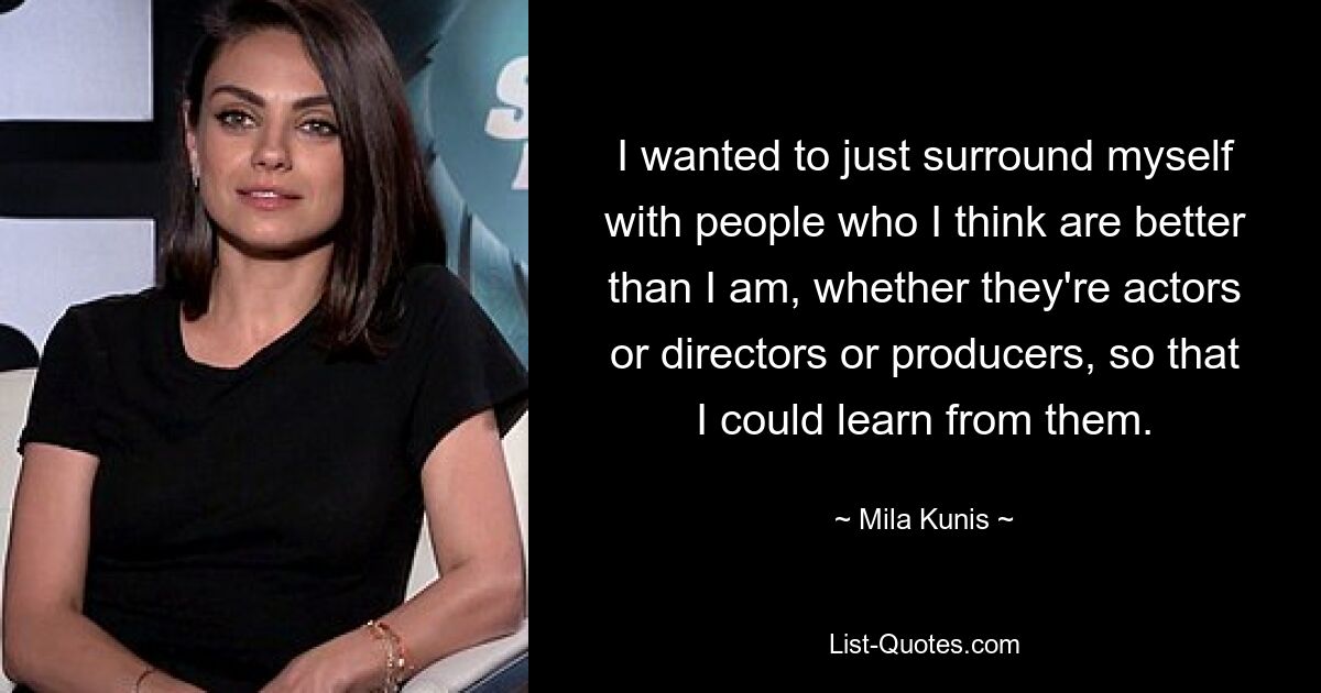 I wanted to just surround myself with people who I think are better than I am, whether they're actors or directors or producers, so that I could learn from them. — © Mila Kunis