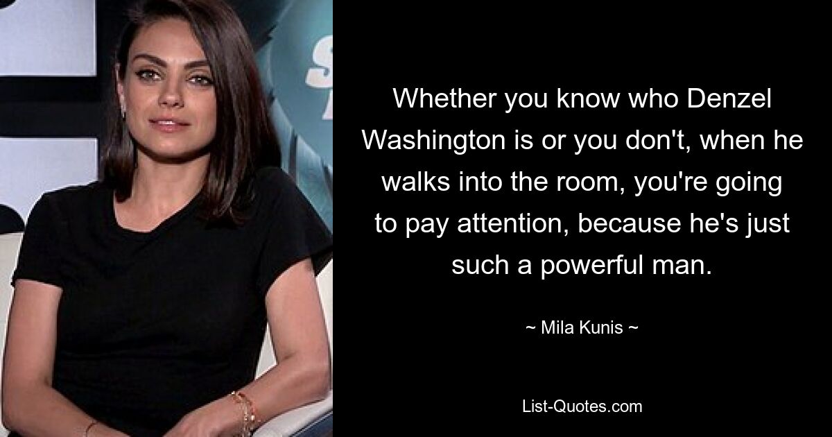 Whether you know who Denzel Washington is or you don't, when he walks into the room, you're going to pay attention, because he's just such a powerful man. — © Mila Kunis